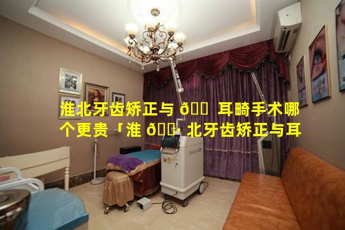 淮北牙齿矫正与 🐠 耳畸手术哪个更贵「淮 🌷 北牙齿矫正与耳畸手术哪个更贵一点」